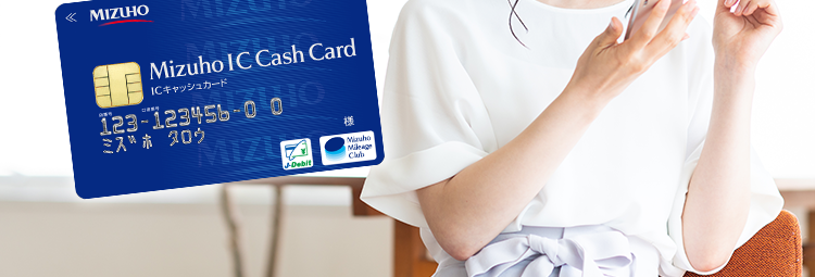 « MIZUHO みずほ銀行
Mizuho IC Cash Card
ICキャッシュカード
123-123456-000
ミズホ タロウ
MIZU
Mirabi
Ch
使い道は自由! ※1
みずほ銀行
カードローン
ご利用限度額
10万円~800万円 ※2
コンビニATMで
お借入可能 ※3