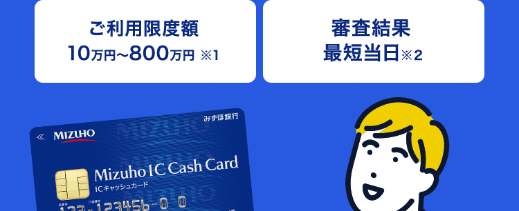 もしもの時の備えに
みずほ銀行
カードローン
ご利用限度額
10万円~800万円 ※1
審查結果
最短当日※2
みずほ銀行
«MIZUHO MIZUHO”
Mizuho IC Cash Card
ICキャッシュカード
123-123456-00
ミスタロウ
MIZU
Debit
Mizuho
Mileage
Chab
000