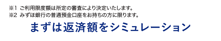 ※1 ご利用限度額は所定の審査により決定いたします。
※2 みずほ銀行の普通預金口座をお持ちの方に限ります。
まずは返済額をシミュレーション