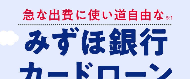 急な出費に使い道自由な ※1
みずほ銀行
カードローン
<MIZUHO
MIZUHO
みずほ銀行
Mizuho IC Cash Card
ICキャッシュカード
123-123456-0 0
ミズホタロウ
10
MIZU
機
Mizuho
2
Dobit
Club
金利年2.0%〜14.0% ※2
ご利用限度額10万円~800万円
*3
お近くの
24時間
来店
コンビニATMでも
申込可能
不要
ご利用可能!
※1 事業性資金にはご利用いただけません。
※2 お借入金利はご利用限度額に応じて異なります。
※3 ご利用限度額は所定の審査により決定いたします。