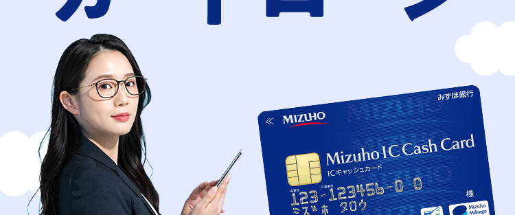 急な出費に使い道自由な ※1
みずほ銀行
カードローン
<MIZUHO
MIZUHO
みずほ銀行
Mizuho IC Cash Card
ICキャッシュカード
123-123456-0 0
ミズホタロウ
10
MIZU
機
Mizuho
2
Dobit
Club
金利年2.0%〜14.0% ※2
ご利用限度額10万円~800万円
*3
お近くの
24時間
来店
コンビニATMでも
申込可能
不要
ご利用可能!
※1 事業性資金にはご利用いただけません。
※2 お借入金利はご利用限度額に応じて異なります。
※3 ご利用限度額は所定の審査により決定いたします。