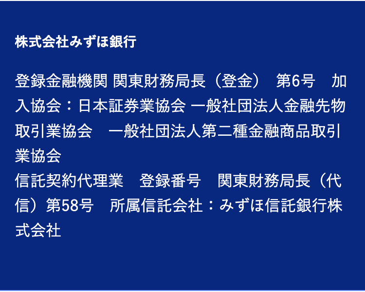 株式会社みずほ銀行
登録金融機関 関東財務局長(登金) 第6号加
入協会:日本証券業協会 一般社団法人金融先物
取引業協会 一般社団法人第二種金融商品取引
業協会
信託契約代理業 登録番号 関東財務局長(代
信)第58号 所属信託会社:みずほ信託銀行株
式会社