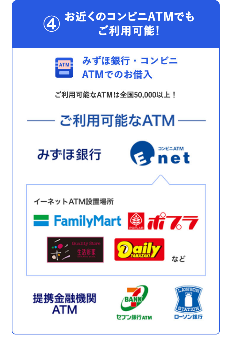 4
お近くのコンビニATMでも
ご利用可能!
みずほ銀行・コンビニ
ATM
ATMでのお借入
ご利用可能なATMは全国50,000以上!
ご利用可能なATM
みずほ銀行
コンビニATM
net
イーネットATM設置場所
— FamilyMart
Quality Store
生活彩家
POPLAR
iti 77
Daily
提携金融機関
ATM
YAMAZAKI
など
BANK
LAWSON
STATION
セブン銀行 ATM
ローソン銀行
