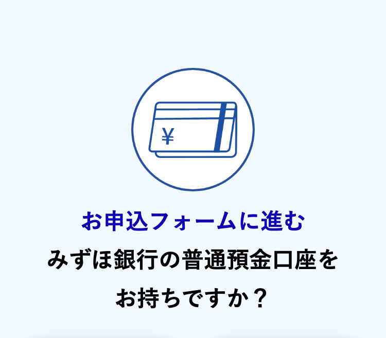 >
お申込フォームに進む
みずほ銀行の普通預金口座を
お持ちですか?