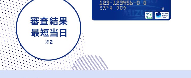 金利年 2.0%~14.0% 1
\ 賢く借りて無理なく返済 /
みずほ銀行
カードローン
審查結果
最短当日
*2
< MIZUHO
MIZUHO
みずほ銀行
Mizuho IC Cash Card
ICキャッシュカード
123-123456-00
ミスホタロウ
MIZUN
J-Debit
機
Mizuho
Mileage
24時間申込可能 来店不要
きめ細やかなサポートで
安心のお借入体験を
※1 お借入金利はご利用限度額に応じて異なります。
※2 みずほ銀行の普通預金口座をお持ちの方に限ります。