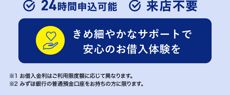 金利年 2.0%~14.0% 1
\ 賢く借りて無理なく返済 /
みずほ銀行
カードローン
審查結果
最短当日
*2
< MIZUHO
MIZUHO
みずほ銀行
Mizuho IC Cash Card
ICキャッシュカード
123-123456-00
ミスホタロウ
MIZUN
J-Debit
機
Mizuho
Mileage
24時間申込可能 来店不要
きめ細やかなサポートで
安心のお借入体験を
※1 お借入金利はご利用限度額に応じて異なります。
※2 みずほ銀行の普通預金口座をお持ちの方に限ります。