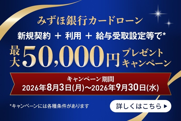 みずほ銀行カードローン
新規契約 + 利用 + 給与受取設定等で*
税込¥50,000円プレゼント
キャンペーン期間
2026年8月3日 (月) ~2026年9月30日 (水)
*キャンペーンには各種条件があります
詳しくはこちら