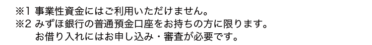 ※1 事業性資金にはご利用いただけません。
※2 みずほ銀行の普通預金口座をお持ちの方に限ります。
お借り入れにはお申し込み審査が必要です。