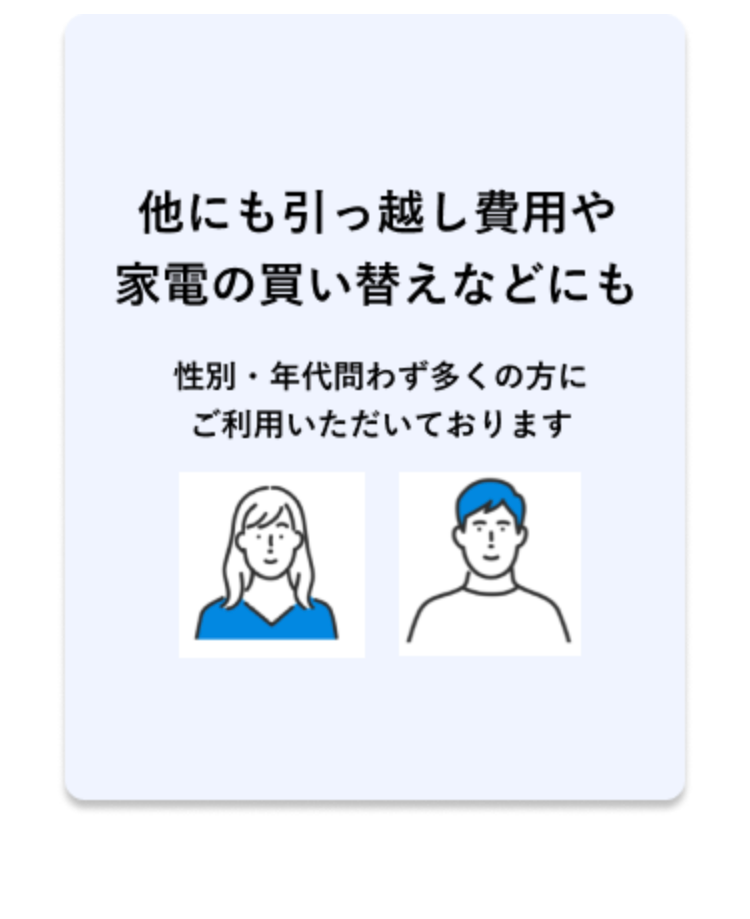 他にも引っ越し費用や
家電の買い替えなどにも
性別・年代問わず多くの方に
ご利用いただいております