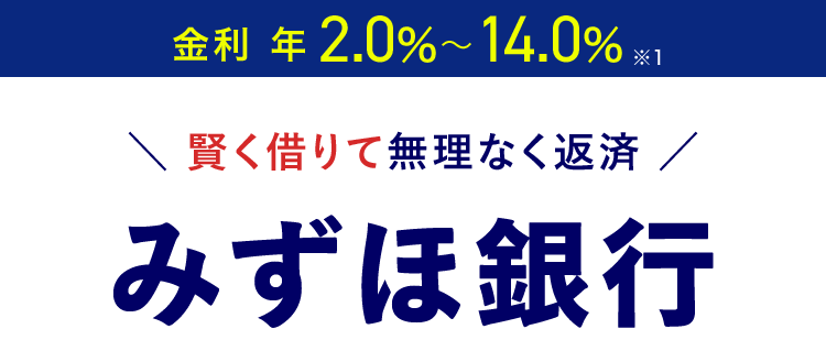 金利年 2.0%~14.0% 1
\ 賢く借りて無理なく返済 /
みずほ銀行
カードローン
審查結果
最短当日
*2
< MIZUHO
MIZUHO
みずほ銀行
Mizuho IC Cash Card
ICキャッシュカード
123-123456-00
ミスホタロウ
MIZUN
J-Debit
機
Mizuho
Mileage
24時間申込可能 来店不要
きめ細やかなサポートで
安心のお借入体験を
※1 お借入金利はご利用限度額に応じて異なります。
※2 みずほ銀行の普通預金口座をお持ちの方に限ります。