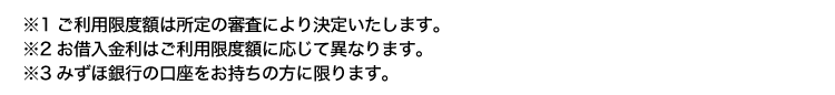 ※1 ご利用限度額は所定の審査により決定いたします。
※2お借入金利はご利用限度額に応じて異なります。
※3 みずほ銀行の口座をお持ちの方に限ります。