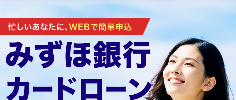 忙しいあなたに、 WEBで簡単申込
みずほ銀行
カードローン
ご利用限度額
10万円~
800万円(税込)
MIZUHO MIZUHO
Mizuho Card Loan
MIZUHO
カードローン(ICカード)
全国のATMで
利用可能
123-1234567-0 0
みずほ銀行
金利年2.0%~14.0% ※2
審査結果は最短当日!※3/