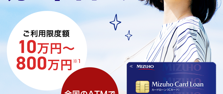 忙しいあなたに、 WEBで簡単申込
みずほ銀行
カードローン
ご利用限度額
10万円~
800万円(税込)
MIZUHO MIZUHO
Mizuho Card Loan
MIZUHO
カードローン(ICカード)
全国のATMで
利用可能
123-1234567-0 0
みずほ銀行
金利年2.0%~14.0% ※2
審査結果は最短当日!※3/