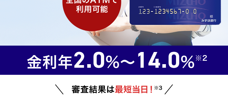 忙しいあなたに、 WEBで簡単申込
みずほ銀行
カードローン
ご利用限度額
10万円~
800万円(税込)
MIZUHO MIZUHO
Mizuho Card Loan
MIZUHO
カードローン(ICカード)
全国のATMで
利用可能
123-1234567-0 0
みずほ銀行
金利年2.0%~14.0% ※2
審査結果は最短当日!※3/