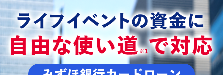 ライフイベントの資金に
自由な使い道で対応
みずほ銀行カードローン
MIZUHO
みずほ銀行
Mizuho IC Cash Card
ICキャッシュカード
123-123456-00
ミスホタロウ
J-Debit
ご利用開始まで
たったの4ステップ
ご利用限度額
10万円~800万円 ※2
借りるなら銀行で!/