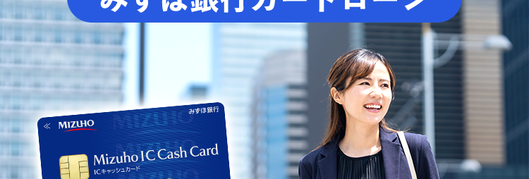 ライフイベントの資金に
自由な使い道で対応
みずほ銀行カードローン
MIZUHO
みずほ銀行
Mizuho IC Cash Card
ICキャッシュカード
123-123456-00
ミスホタロウ
J-Debit
ご利用開始まで
たったの4ステップ
ご利用限度額
10万円~800万円 ※2
借りるなら銀行で!/