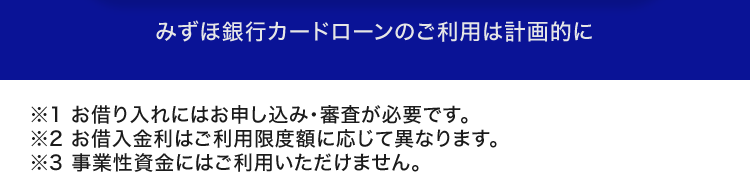 みずほ銀行カードローンのご利用は計画的に
※1 お借り入れにはお申し込み ・ 審査が必要です。
※2 お借入金利はご利用限度額に応じて異なります。
※3 事業性資金にはご利用いただけません。
