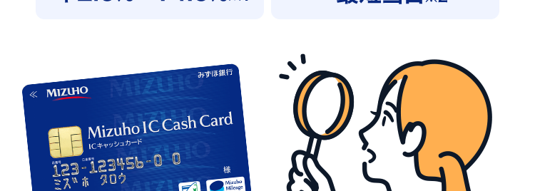 スピーディーな審査なら
みずほ銀行
カードローン
金利
2.0% 14.0%*1
審查結果
最短当日 ※2
< MIZUHO
MIZUHO
みずほ銀行
Mizuho IC Cash Card
ICキャッシュカード
123-123456-00
ミズホ タロウ
楼
Minuho
Mileser
Debit
Club