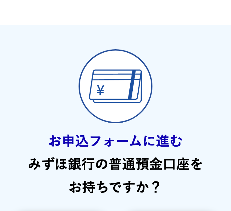 お申込フォームに進む
みずほ銀行の普通預金口座を
お持ちですか?