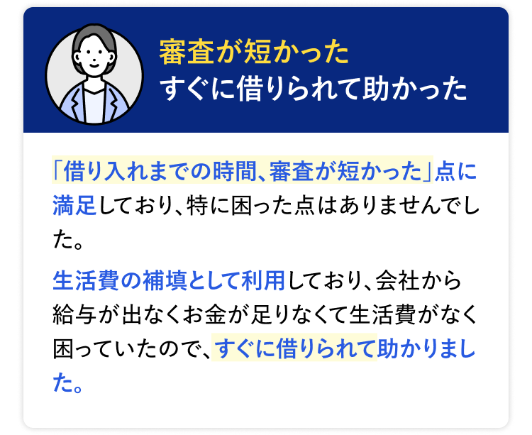 審査が短かった すぐに借りられて助かった 「借り入れまでの時間、審査が短かった」 点に満足しており、特に困った点はありませんでした。生活費の補填として利用しており、会社から給与が出なくお金が足りなくて生活費がなく困っていたので、すぐに借りられて助かりました。