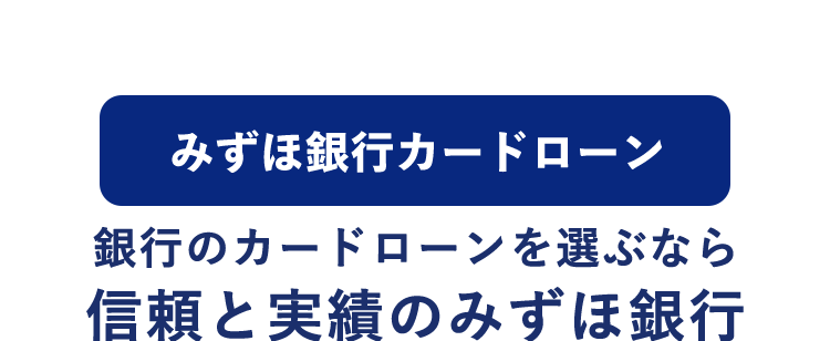 みずほ銀行カードローン
銀行のカードローンを選ぶなら
信頼と実績のみずほ銀行
急な出費や
ご利用開始まで
教育費にも
たったの4ステップ
« MIZUHO MIZUHO
みずほ銀行
sho IC Cash Card
Mizuho
ICキャッシュカード
123-12345b-0 0 10
ミズホ タロウ
機
MIZU
Mizuho
Mileage
J-Debit
Club
=
ご利用限度額10万円~800万円※
※ご利用限度額は所定の審査により決定いたします。