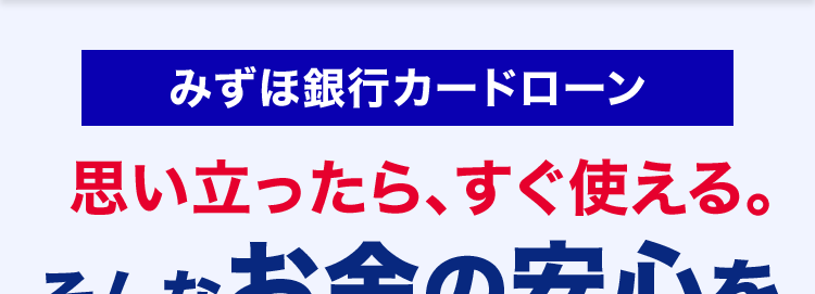 みずほ銀行カードローン
思い立ったら、すぐ使える。
そんなお金の安心を
安心の低金利
金利 2.0~14.0%
年
<MIZUHO
X1
MIZUHO
みずほ銀行
Mizuho IC Cash Card
ICキャッシュカード
123-123456-001O
ミスホタロウ
・・お金の使い道は自由 ※2
樣
MIZU
Club
生活費の
車の修理･
お子さまの
使い方色々!
お支払いに
維持費に
教育費に