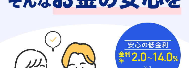 みずほ銀行カードローン
思い立ったら、すぐ使える。
そんなお金の安心を
安心の低金利
金利 2.0~14.0%
年
<MIZUHO
X1
MIZUHO
みずほ銀行
Mizuho IC Cash Card
ICキャッシュカード
123-123456-001O
ミスホタロウ
・・お金の使い道は自由 ※2
樣
MIZU
Club
生活費の
車の修理･
お子さまの
使い方色々!
お支払いに
維持費に
教育費に