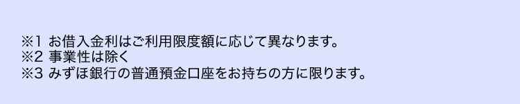 ※1 お借入金利はご利用限度額に応じて異なります。
※2 事業性は除く
※3 みずほ銀行の普通預金口座をお持ちの方に限ります。