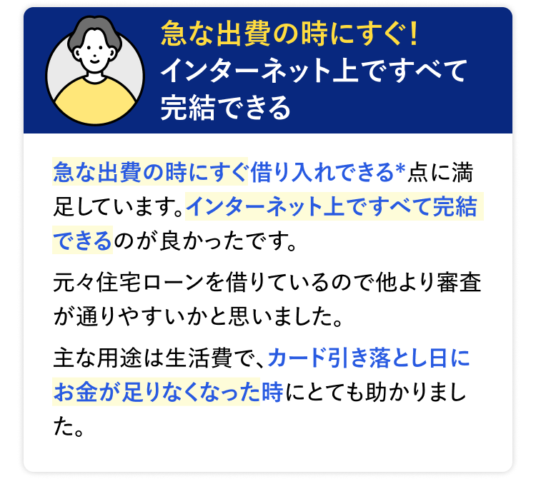 急な出費の時にすぐ!
インターネット上ですべて
完結できる
急な出費の時にすぐ借り入れできる*点に満
足しています。 インターネット上ですべて完結
できるのが良かったです。
元々住宅ローンを借りているので他より審査
が通りやすいかと思いました。
主な用途は生活費で、カード引き落とし日に
お金が足りなくなった時にとても助かりまし
た。